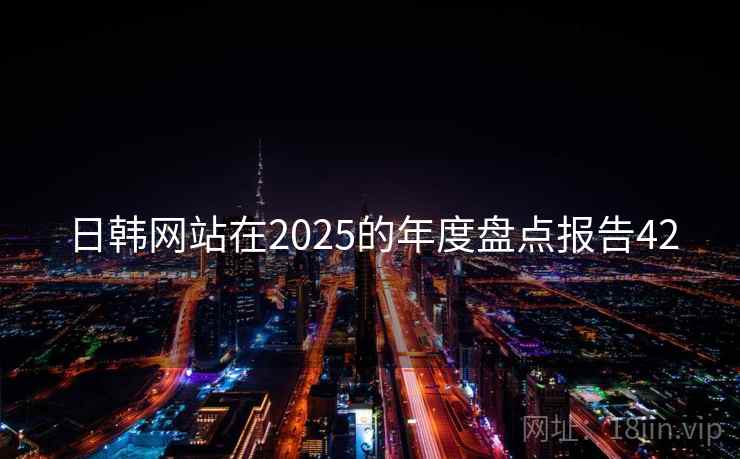 日韩网站在2025的年度盘点报告42 日韩网站在2025的年度盘点报告42