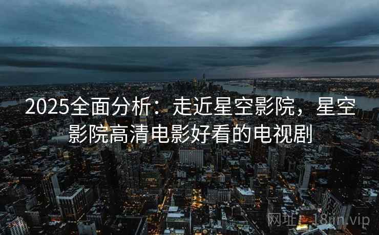 2025全面分析：走近星空影院，星空影院高清电影好看的电视剧