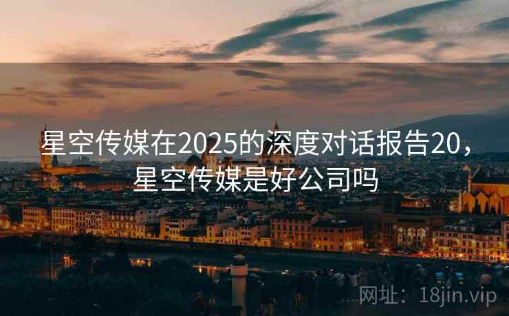 星空传媒在2025的深度对话报告20，星空传媒是好公司吗