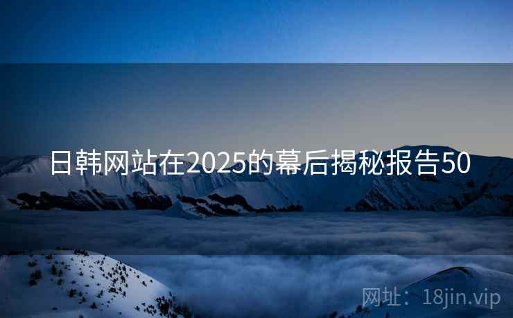日韩网站在2025的幕后揭秘报告50 日韩网站在2025的幕后揭秘报告50
