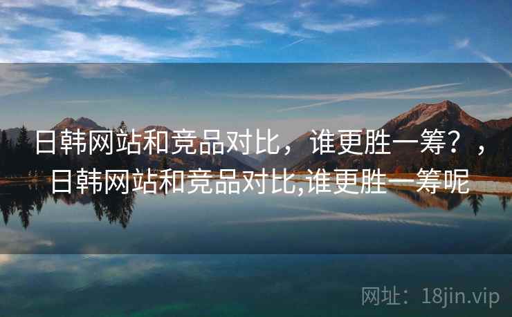日韩网站和竞品对比,谁更胜一筹?,日韩网站和竞品对比,谁更胜一筹呢 日韩网站和竞品对比,谁更胜一筹?,日韩网站和竞品对比,谁更胜一筹呢