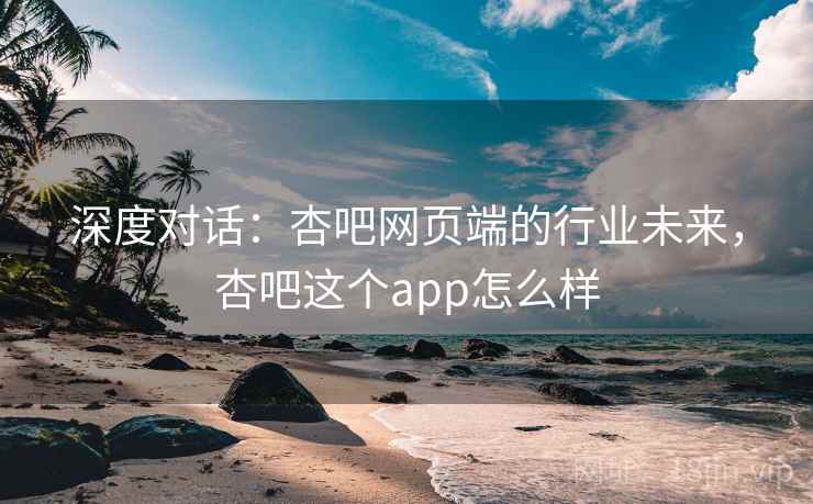 深度对话：杏吧网页端的行业未来，杏吧这个app怎么样