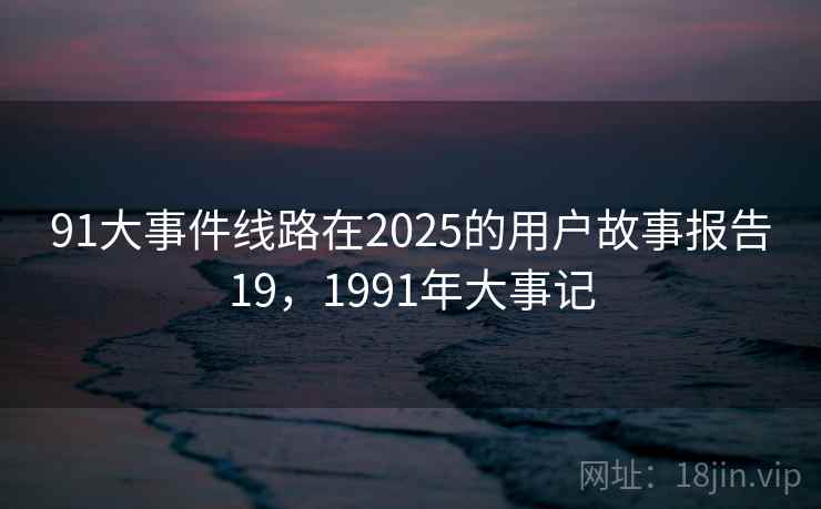91大事件线路在2025的用户故事报告19,1991年大事记 91大事件线路在2025的用户故事报告19,1991年大事记