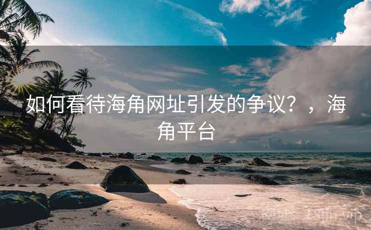 如何看待海角网址引发的争议？，海角平台
