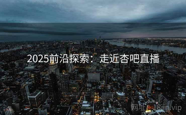2025前沿探索:走近杏吧直播 2025前沿探索:走近杏吧直播
